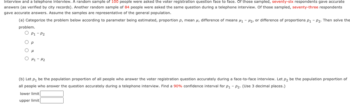 interview and a telephone interview. A random sample of 100 people were asked the voter registration question face to face. Of those sampled, seventy-six respondents gave accurate
answers (as verified by city records). Another random sample of 84 people were asked the same question during a telephone interview. Of those sampled, seventy-three respondents
gave accurate answers. Assume the samples are representative of the general population.
(a) Categorize the problem below according to parameter being estimated, proportion p, mean u, difference of means u1 - Hz, or difference of proportions p1 - P2. Then solve the
problem.
O P1 - P2
p
O H1 - 42
(b) Let p, be the population proportion of all people who answer the voter registration question accurately during a face-to-face interview. Let p, be the population proportion of
all people who answer the question accurately during a telephone interview. Find a 90% confidence interval for p, - p2. (Use 3 decimal places.)
lower limit
upper limit
