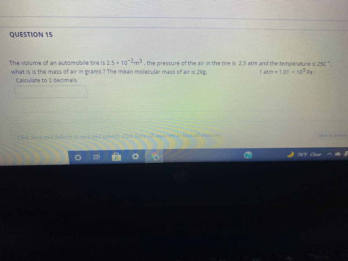 QUESTION 15
The volume of an automobile tire is 2.5 x 10 m3, the pressure of the air in the tire is 2.5 atm and the temperature is 25C .
what is is the mass of air in grams ? The mean molecular mass of air is 29g.
1 atm = 1.01 x 105 Pa
Calculate to 2 decimals.
Chck Save and Submit 10 soee and submit. Click Save AL Answers to save all answers.
Save All Answe
76 F Clear
