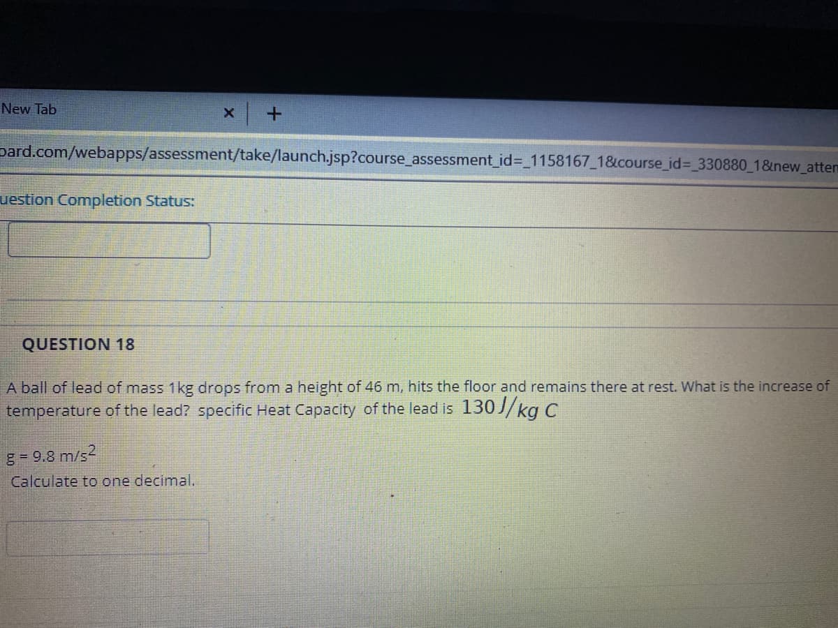 New Tab
pard.com/webapps/assessment/take/launch.jsp?course_assessment_id%3D 1158167_1&course_id%3 330880_1&new_attem
uestion Completion Status:
QUESTION 18
A ball of lead of mass 1kg drops from a height of 46 m, hits the floor and remains there at rest. What is the increase of
temperature of the lead? specific Heat Capacity of the lead is 130//kg C
g = 9.8 m/s
Calculate to one decimal.
