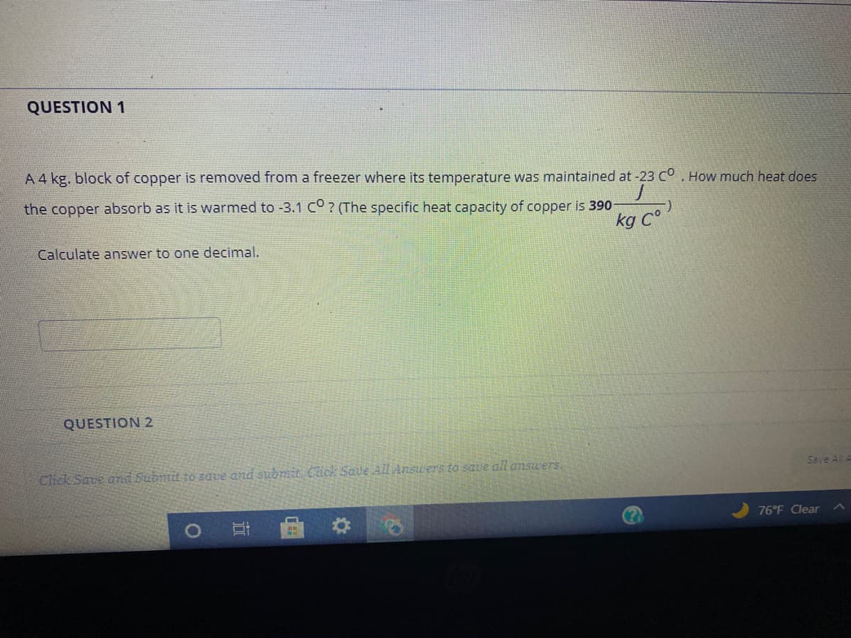 QUESTION 1
A4 kg, block of copper is removed from a freezer where its temperature was maintained at -23 Co. How much heat does
the copper absorb as it is warmed to -3.1 co? (The specific heat capacity of copper is 390
kg C°
Calculate answer to one decimal.
QUESTION 2
Save All A
Chck Save amd Subnit to save and submit Click Save All Ansu ers to save all answers.
76 F Clear
