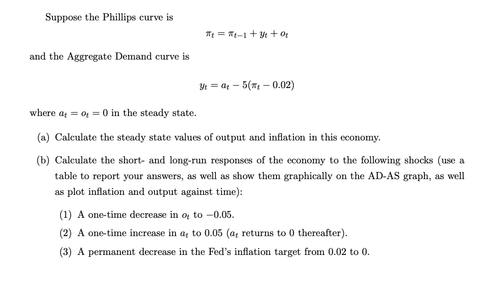 Suppose the Phillips curve is
and the Aggregate Demand curve is
Tt = Tt1+3ytot
Yt = at 5(πt - 0.02)
where at = Ot = 0 in the steady state.
(a) Calculate the steady state values of output and inflation in this economy.
(b) Calculate the short- and long-run responses of the economy to the following shocks (use a
table to report your answers, as well as show them graphically on the AD-AS graph, as well
as plot inflation and output against time):
(1) A one-time decrease in ot to -0.05.
(2) A one-time increase in at to 0.05 (at returns to 0 thereafter).
(3) A permanent decrease in the Fed's inflation target from 0.02 to 0.