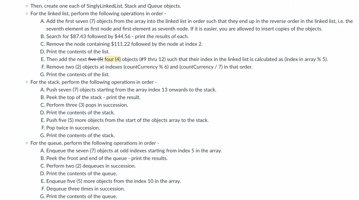 o Then, create one each of SinglyLinkedList, Stack and Queue objects.
o For the linked list, perform the following operations in order -
A. Add the first seven (7) objects from the array into the linked list in order such that they end up in the reverse order in the linked list, i.e. the
seventh element as first node and first element as seventh node. If it is easier, you are allowed to insert copies of the objects.
B. Search for $87.43 followed by $44.56 - print the results of each.
C. Remove the node containing $111.22 followed by the node at index 2.
D. Print the contents of the list.
E. Then add the next five (5) four (4) objects (#9 thru 12) such that their index in the linked list is calculated as (index in array % 5).
F. Remove two (2) objects at indexes (countCurrency % 6) and (countCurrency / 7) in that order.
G. Print the contents of the list.
o For the stack, perform the following operations in order -
A. Push seven (7) objects starting from the array index 13 onwards to the stack.
B. Peek the top of the stack - print the result.
C. Perform three (3) pops in succession.
D. Print the contents of the stack.
E. Push five (5) more objects from the start of the objects array to the stack.
F. Pop twice in succession.
G. Print the contents of the stack.
o For the queue, perform the following operations in order -
A. Enqueue the seven (7) objects at odd indexes starting from index 5 in the array.
B. Peek the front and end of the queue - print the results.
C. Perform two (2) dequeues in succession.
D. Print the contents of the queue.
E. Enqueue five (5) more objects from the index 10 in the array.
F. Dequeue three times in succession.
G. Print the contents of the queue.