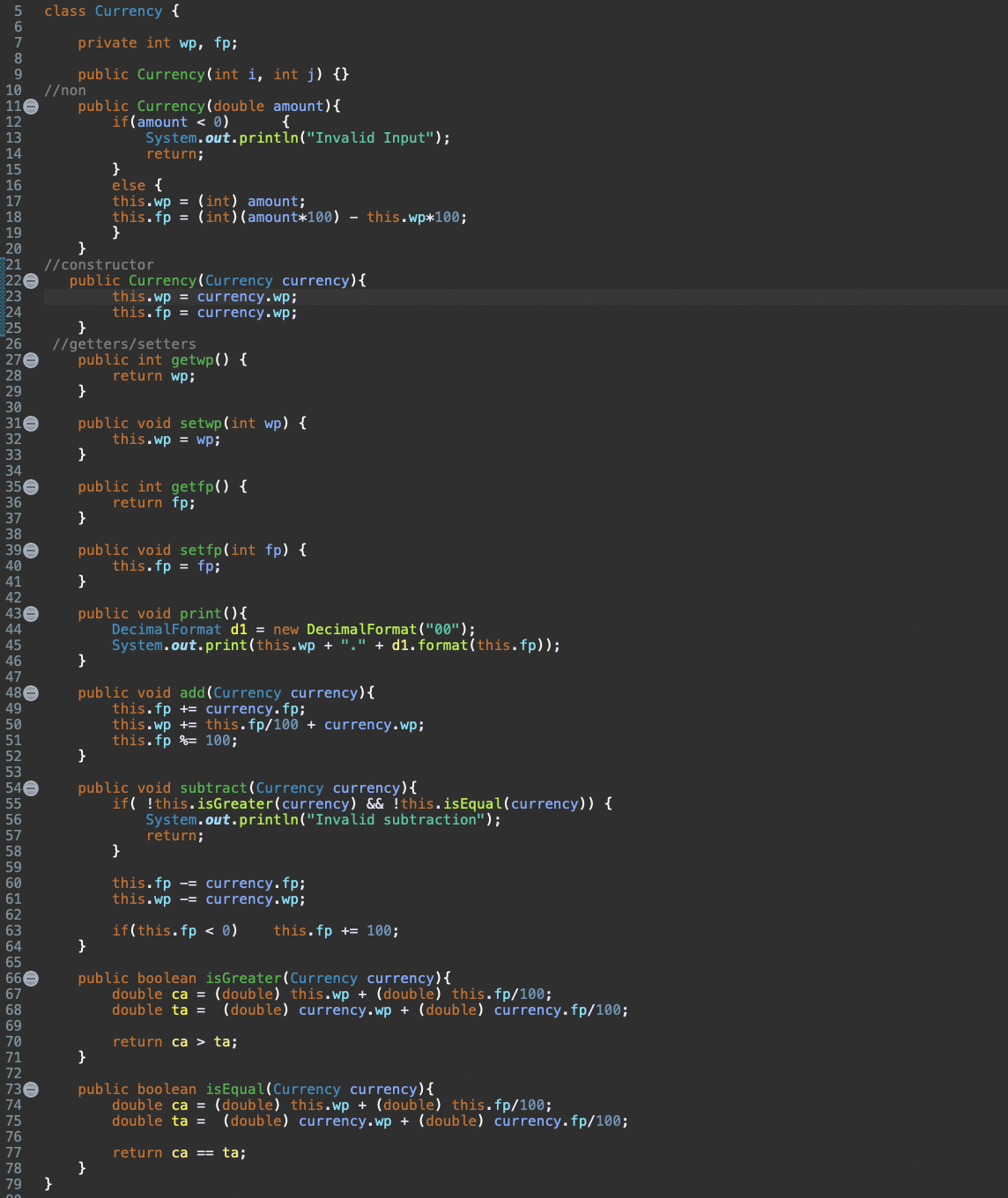 5
6
8
9
10
11
12
13
14
15
16
17
18
ខានជនីផងននននគិតគឺមិត២គន្ធក៏មាន១៩៩៩៨មទិវខជននីនិងខPP
19
20
220
23
24
}
21 //constructor
25
27
28
29
30
31
32
33
26 //getters/setters
34
35
36
37
38
39
40
41
42
43
44
45
46
47
48
49
50
51
52
56
57
58
59
60
61
62
63
64
65
66
67
68
69
70
71
72
73
74
75
76
77
78
79
class Currency {
0
0
private int wp, fp;
public Currency(int i, int j) {}
public Currency (double amount) {
if(amount < 0)
{
System.out.println("Invalid Input");
//non
}
}
public Currency (Currency currency) {
return;
}
else {
this.wp = (int) amount;
this.fp = (int) (amount*100) - this.wp*100;
}
this.wp = currency.wp;
this.fp = currency.wp;
public int getwp() {
return wp;
}
public void setwp(int wp) {
this.wp = wp;
}
public int getfp() {
return fp;
}
public void setfp(int fp) {
this.fp = fp;
}
public void print() {
DecimalFormat d1= new DecimalFormat("00");
System.out.print(this.wp + "." + d1.format(this.fp));
}
}
public void add(Currency currency) {
this.fp+= currency.fp;
this.wp + this.fp/100 + currency.wp;
this.fp = 100;
}
public void subtract (Currency currency) {
if(!this.isGreater (currency) && !this.is Equal (currency)) {
System.out.println("Invalid subtraction");
}
}
return;
this.fp = currency.fp;
this.wp = currency.wp;
if(this.fp < 0) this.fp += 100;
public boolean isGreater (Currency currency) {
double ca = (double) this.wp + (double) this.fp/100;
double ta = (double) currency.wp + (double) currency.fp/100;
return ca > ta;
}
public boolean is Equal(Currency currency) {
double ca = (double) this.wp + (double) this.fp/100;
double ta = (double) currency.wp + (double) currency.fp/100;
return ca == ta;