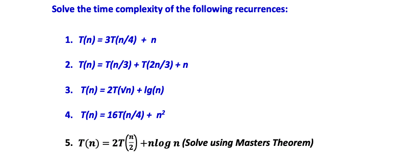 Solve the time complexity of the following recurrences:
1. T(n)= 3T(n/4) + n
2. T(n) = T(n/3) + T(2n/3) + n
3. T(n) = 2T(vn) + Ig(n)
4.
T(n)=16T(n/4) + n²
5. T(n) = 2T (7) +nlog n (Solve using Masters Theorem)