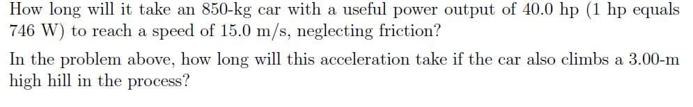 How long will it take an 850-kg car with a useful power output of 40.0 hp (1 hp equals
746 W) to reach a speed of 15.0 m/s, neglecting friction?
In the problem above, how long will this acceleration take if the car also climbs a 3.00-m
high hill in the process?
