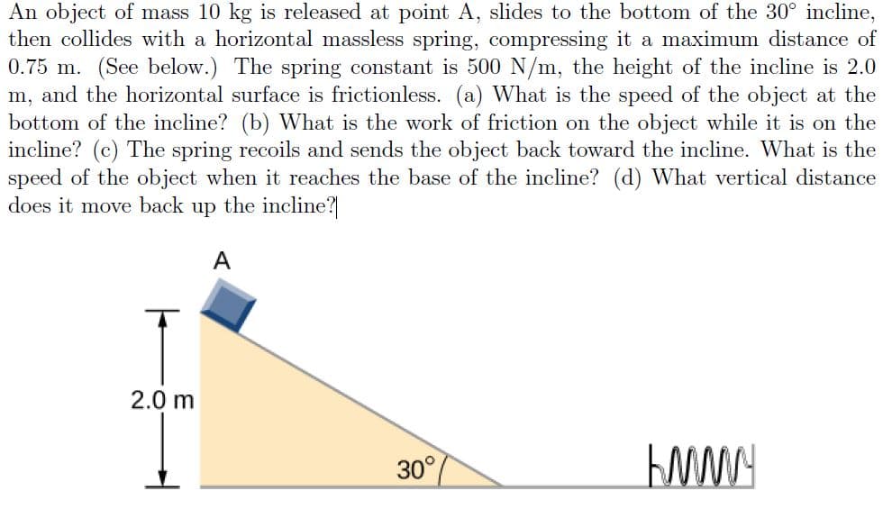 An object of mass 10 kg is released at point A, slides to the bottom of the 30° incline,
then collides with a horizontal massless spring, compressing it a maximum distance of
0.75 m. (See below.) The spring constant is 500 N/m, the height of the incline is 2.0
m, and the horizontal surface is frictionless. (a) What is the speed of the object at the
bottom of the incline? (b) What is the work of friction on the object while it is on the
incline? (c) The spring recoils and sends the object back toward the incline. What is the
speed of the object when it reaches the base of the incline? (d) What vertical distance
does it move back up the incline?
A
2.0 m
30°
