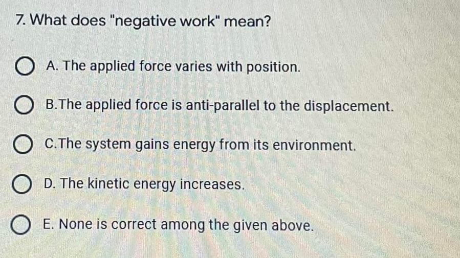 7. What does "negative work" mean?
O A. The applied force varies with position.
O B.The applied force is anti-parallel to the displacement.
O C.The system gains energy from its environment.
O D. The kinetic energy increases.
O E. None is correct among the given above.
