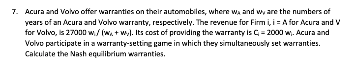 7. Acura and Volvo offer warranties on their automobiles, where wA and we are the numbers of
years of an Acura and Volvo warranty, respectively. The revenue for Firm i, i = A for Acura and V
for Volvo, is 27000 w₁/ (WA+Wv). Its cost of providing the warranty is C₁ = 2000 w₁. Acura and
Volvo participate in a warranty-setting game in which they simultaneously set warranties.
Calculate the Nash equilibrium warranties.