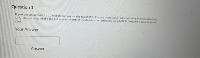 Question 1
If you buy an aircraft for 10 million and pay a sales tax of 35%. Prepare depreciation schedule using MACRS, Assuming
10% interest rate, what's the net present worth of the depreciation schedule, using MACRS? Assume 5-yeap property
class.
Your Answer:
Answer
