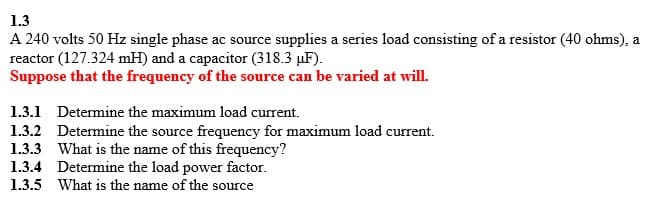 1.3
A 240 volts 50 Hz single phase ac source supplies a series load consisting of a resistor (40 ohms), a
reactor (127.324 mH) and a capacitor (318.3 µF).
Suppose that the frequency of the source can be varied at will.
1.3.1 Determine the maximum load current.
1.3.2 Determine the source frequency for maximum load current.
1.3.3 What is the name of this frequency?
1.3.4 Determine the load power factor.
1.3.5 What is the name of the source