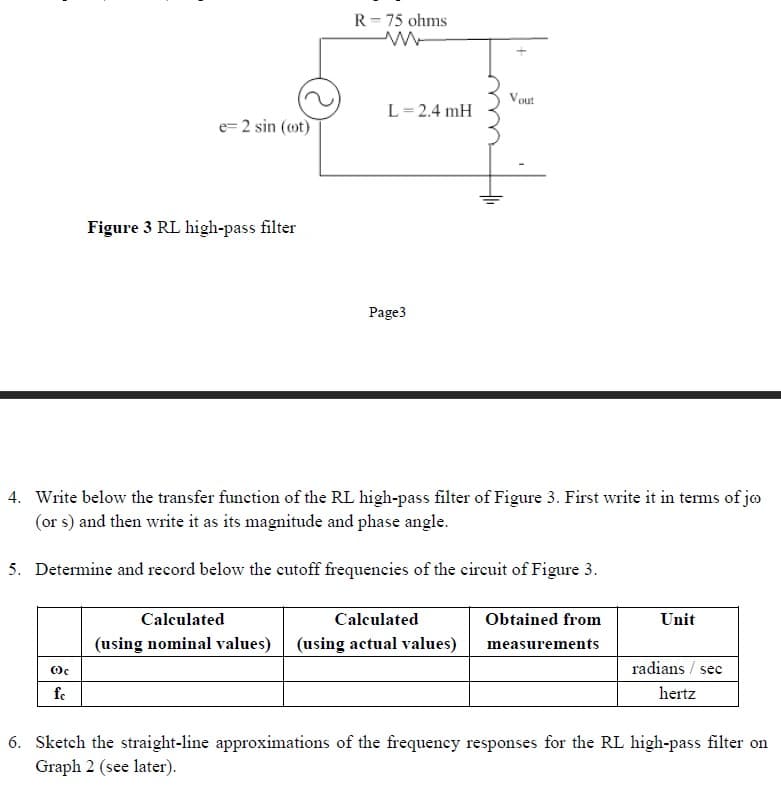 e=2 sin (cot)
Oc
fc
Figure 3 RL high-pass filter
R = 75 ohms
ww
L = 2.4 mH
Page3
4. Write below the transfer function of the RL high-pass filter of Figure 3. First write it in terms of jo
(or s) and then write it as its magnitude and phase angle.
5. Determine and record below the cutoff frequencies of the circuit of Figure 3.
Vout
Calculated
Calculated
(using nominal values) (using actual values)
Obtained from
measurements
Unit
radians / sec
hertz
6. Sketch the straight-line approximations of the frequency responses for the RL high-pass filter on
Graph 2 (see later).