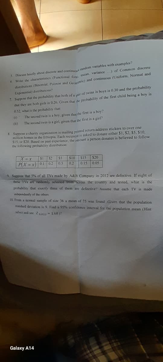 5. Discuss briefly about discrete and continuos random variables with examples?
6. Write the characteristics (Functional for. mean, variance...) of Common discrete
distributions (Binomial, Poisson and Geometric) and continuous (Uniform, Normal and
Exponential) distributions?
7. Suppose that the probability that both of a pair of twins is boys is 0.30 and the probability
that they are both girls is 0.26. Given that he probability of the first child being a boy is
0.52, what is the probability that:
(0)
(11)
The second twin is a boy, given that the first is a boy?
The second twin is a girl, given that the first is a girl?
8. Suppose a charity organization is mailing printed return-address stickers to over one
million homes in the Ethiopia. Each recipient is asked to donate either $1, $2, $5, $10,
$15, or $20. Based on past experience, the amount a person donates is believed to follow
the following probability distribution:
X = x
P(X=x) 0.1
$1 $2 $5
$10 $15
$20
0.2 0.3 0.2 0.15 0.05
Galaxy A14
9. Suppose that 5% of all TVs made by A&B Company in 2012 are defective. If eight of
these TVs are randomly selected from across the country and tested, what is the
probability that exactly three of them are defective? Assume that each TV is made
independently of the others.
10. From a normal sample of size 36 a mean of 75 was found .Given that the population
standard deviation is 9. Find a 95% confidence interval for the population mean (Hint
select and use Z 05/2 = 1.68 )?