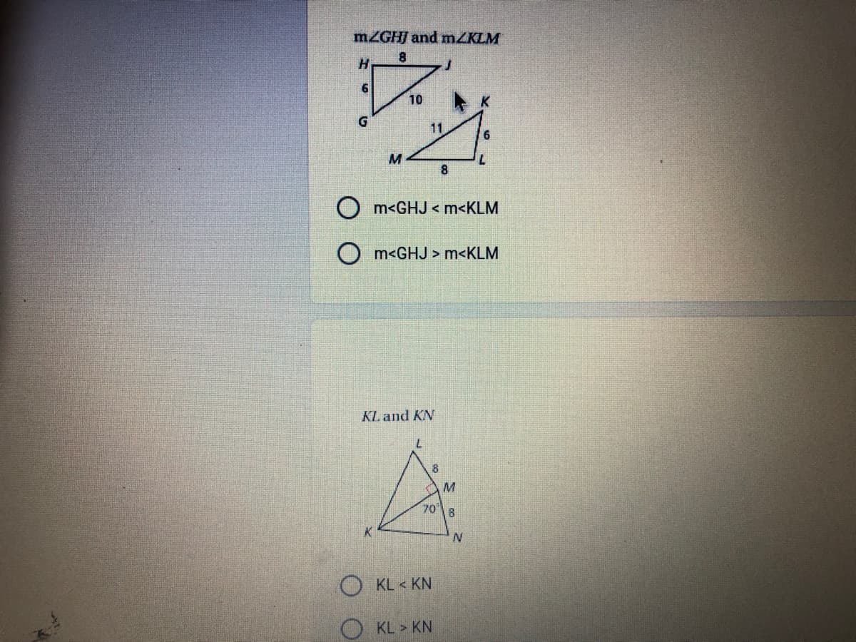MZGHJ and mZKLM
8.
10
G
11
M
8
m<GHJ < m<KLM
O m<GHJ > m<KLM
KL and KN
708
K
O KL < KN
O KL > KN
