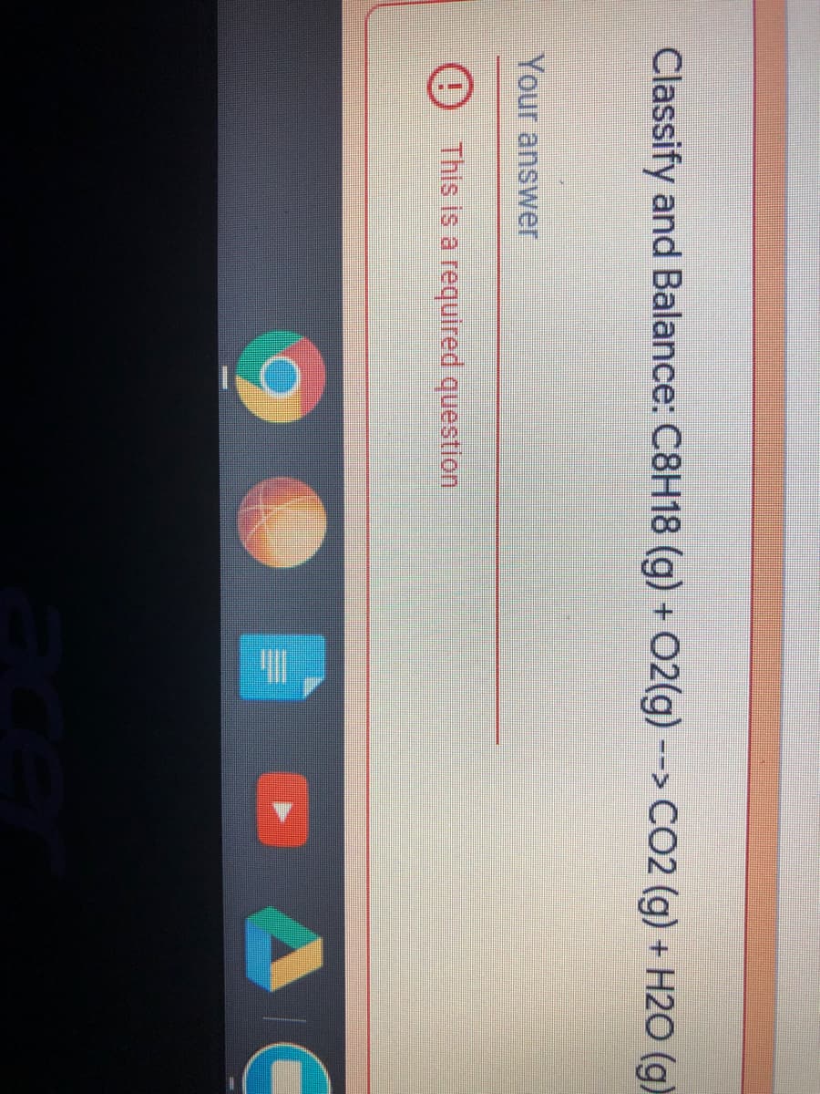 Classify and Balance: C8H18 (g) + O2(g) --> C02 (g) + H2O (g)
Your answer
This is a required question
