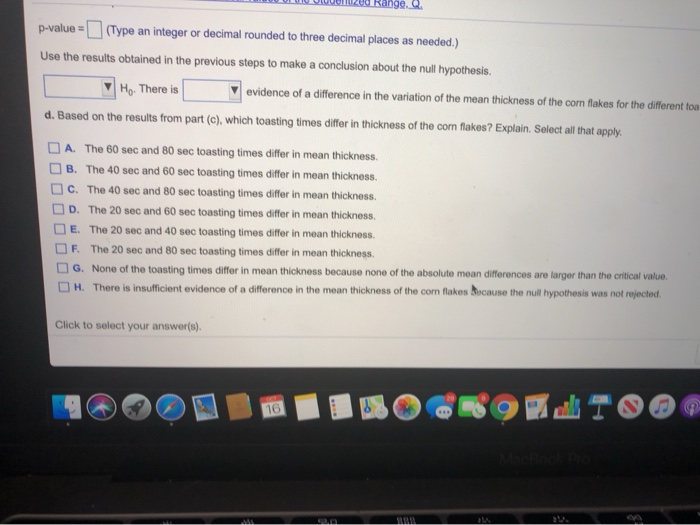 p-value= (Type an integer or decimal rounded to three decimal places as needed.)
Use the results obtained in the previous steps to make a conclusion about the null hypothesis.
Ho. There is
d. Based on the results from part (c), which toasting times differ in thickness of the corn flakes? Explain. Select all that apply.
evidence of a difference in the variation of the mean thickness of the corn flakes for the different toa
A. The 60 sec and 80 sec toasting times differ in mean thickness.
B. The 40 sec and 60 sec toasting times differ in mean thickness.
C. The 40 sec and 80 sec toasting times differ in mean thickness.
D. The 20 sec and 60 sec toasting times differ in mean thickness.
E. The 20 sec and 40 sec toasting times differ in mean thickness.
F. The 20 sec and 80 sec toasting times differ in mean thickness.
Click to select your answer(s).
Range. C
G. None of the toasting times differ in mean thickness because none of the absolute mean differences are larger than the critical value.
H. There is insufficient evidence of a difference in the mean thickness of the corn flakes because the null hypothesis was not rejected.
M
16
20
BAR
SOLTOO