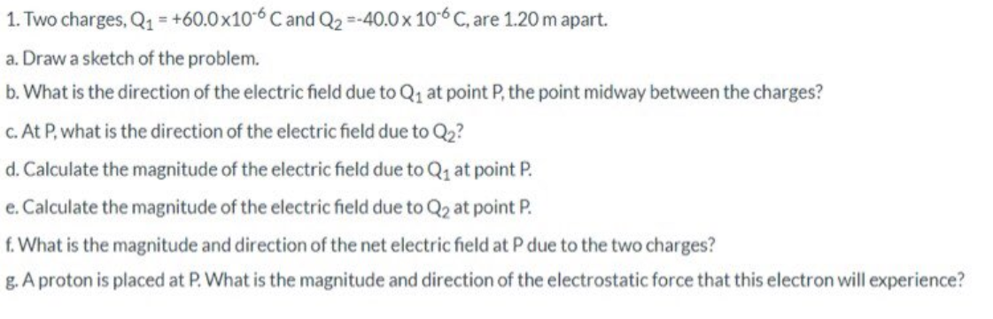 1. Two charges, Q1 = +60.0x106 C and Q2 =-40.0 x 106 C, are 1.20m apart.
a. Draw a sketch of the problem.
b. What is the direction of the electric field due to Q1 at point P, the point midway between the charges?
c. At P, what is the direction of the electric field due to Q2?
d. Calculate the magnitude of the electric field due to Q1 at point P.
e. Calculate the magnitude of the electric field due to Q2 at point P.
f. What is the magnitude and direction of the net electric field at P due to the two charges?
g. A proton is placed at P. What is the magnitude and direction of the electrostatic force that this electron will experience?
