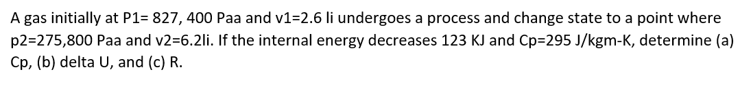 A gas initially at P1= 827, 400 Paa and v1=2.6 li undergoes a process and change state to a point where
p2=275,800 Paa and v2=6.2li. If the internal energy decreases 123 KJ and Cp=295 J/kgm-K, determine (a)
Cp, (b) delta U, and (c) R.
