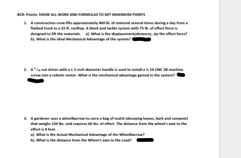 BCR: Points: SHOW ALL WORK AND FORMULAS TO GET MAXIMUM POINTS
1. A construction crew lifts approximately 400 Ib. of material several times during a day from a
flatbed truck to a 25 ft. rooftop. A block and tackle system with 75 lb. of effort force is
designed to lift the materials. a). What is the displacement(distance).by the effort force?
b). What is the Ideal Mechanical Advantage of the system?
2. A/e nut driver with a 1% inch diameter handle is used to install a % 24 UNC 2B machine
screw into a robotic motor. What is the mechanical advantage gained in the system?
3. A gardener uses a wheelbarrow to carry a bag of mulch (decaying leaves, bark and compost)
that weighs 150 lbs. and requires 60 Ibs. of effort. The distance from the wheel's axle to the
effort is 8 feet.
a). What is the Actual Mechanical Advantage of the Wheelbarrow?
b). What is the distance from the Wheel's axle to the Load?

