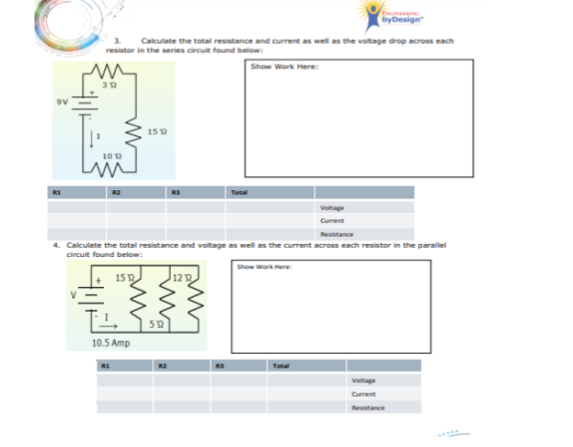 byDesign
Calculate the total resistance and current as well as the voltage drop across each
resistor in the series circuit found below:
Show Work Here:
15 2
10 0
R1
R2
Total
Voltage
Current
Resistance
4. Calculate the total resistance and voltage as well as the current across each resistor in the parallel
circuit found below:
Show Work Here
15D
12 D
52
10.5 Amp
Total
Voltage
Curent
Resistance
Lwe
