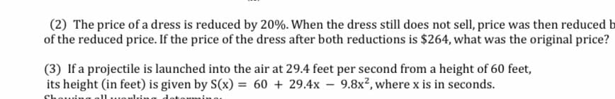 (2) The price of a dress is reduced by 20%. When the dress still does not sell, price was then reduced b
of the reduced price. If the price of the dress after both reductions is $264, what was the original price?
(3) If a projectile is launched into the air at 29.4 feet per second from a height of 60 feet,
its height (in feet) is given by S(x) = 60 + 29.4x – 9.8x², where x is in seconds.
Shou
