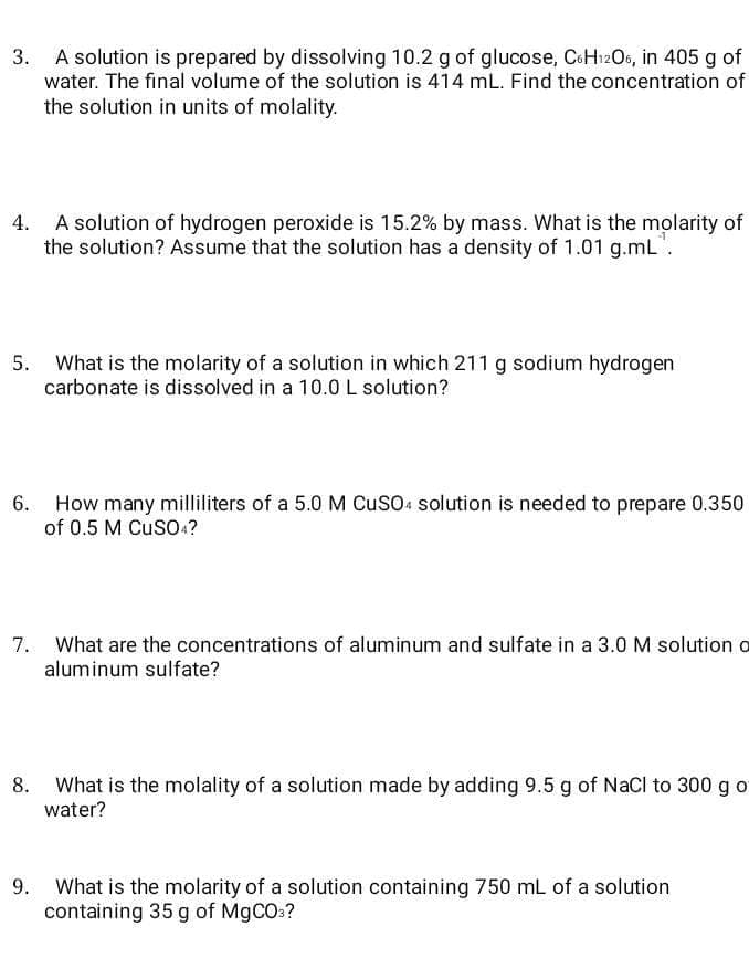 A solution is prepared by dissolving 10.2 g of glucose, CoHızOs, in 405 g of
water. The final volume of the solution is 414 mL. Find the concentration of
the solution in units of molality.
4. A solution of hydrogen peroxide is 15.2% by mass. What is the molarity of
the solution? Assume that the solution has a density of 1.01 g.mL".
5. What is the molarity of a solution in which 211 g sodium hydrogen
carbonate is dissolved in a 10.0 L solution?
6. How many milliliters of a 5.0 M CusO: solution is needed to prepare 0.350
of 0.5 M CuSO ?
7. What are the concentrations of aluminum and sulfate in a 3.0 M solution o
aluminum sulfate?
What is the molality of a solution made by adding 9.5 g of NaCI to 300 g o
water?
What is the molarity of a solution containing 750 mL of a solution
containing 35 g of M9CO:?
