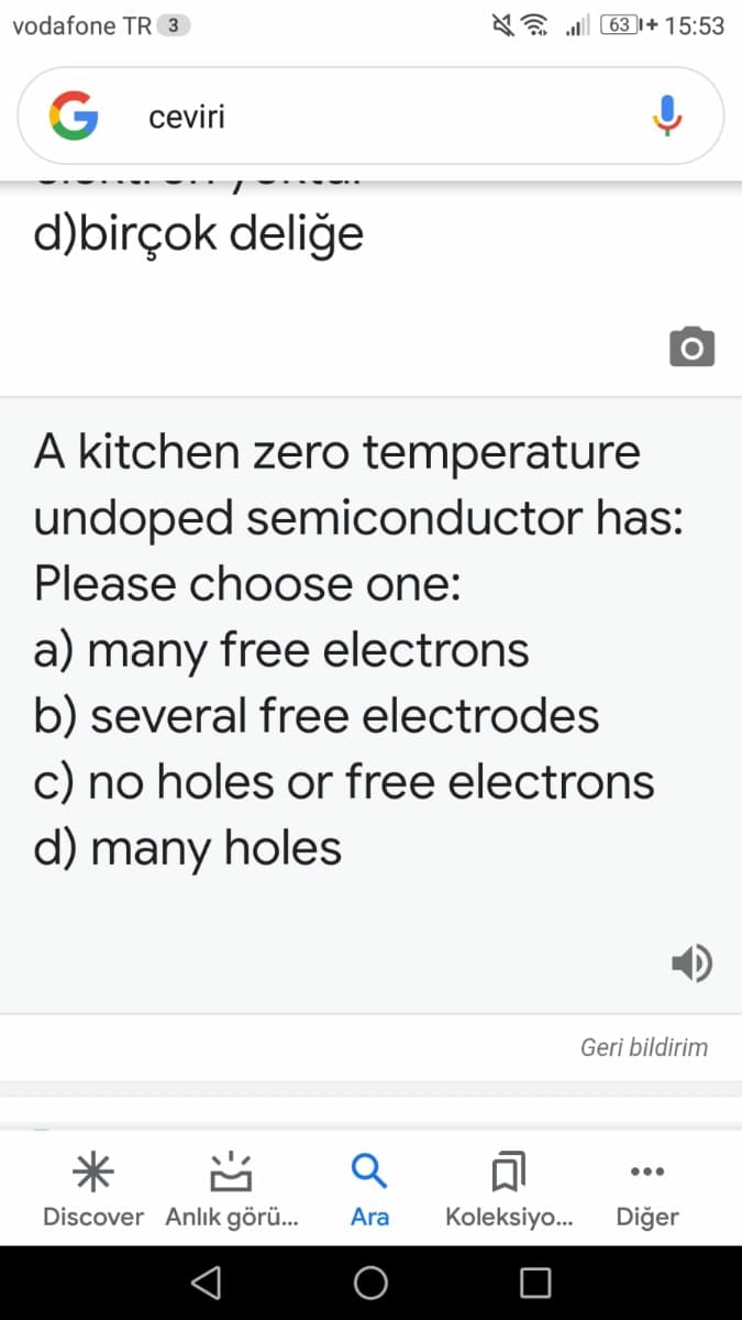 vodafone TR 3
AE l 63 I+ 15:53
G ceviri
d)birçok deliğe
A kitchen zero temperature
undoped semiconductor has:
Please choose one:
a) many free electrons
b) several free electrodes
c) no holes or free electrons
d) many holes
Geri bildirim
米
...
Discover Anlık görü...
Ara
Koleksiyo.
Diğer
习
