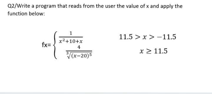 Q2/Write a program that reads from the user the value of x and apply the
function below:
1
11.5 > x > -11.5
x²+10+x
fx=
4
x > 11.5
(x-20)5
