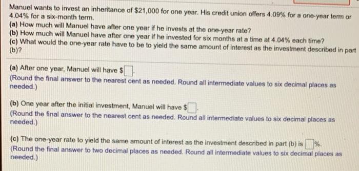 Manuel wants to invest an inheritance of $21,000 for one year. His credit union offers 4.09% for a one-year term or
4.04% for a six-month term.
(a) How much will Manuel have after one year if he invests at the one-year rate?
(b) How much will Manuel have after one year if he invested for six months at a time at 4.04% each time?
(c) What would the one-year rate have to be to yield the same amount of interest as the investment described in part
(b)?
(a) After one year, Manuel will have $
(Round the final answer to the nearest cent as needed. Round all intermediate values to six decimal places as
needed.)
(b) One year after the initial investment, Manuel will have $.
(Round the final answer to the nearest cent as needed. Round all intermediate values to six decimal places as
needed.)
(c) The one-year rate to yield the same amount of interest as the investment described in part (b) is %.
(Round the final answer to two decimal places as needed. Round all intermediate values to six decimal places as
needed.)
