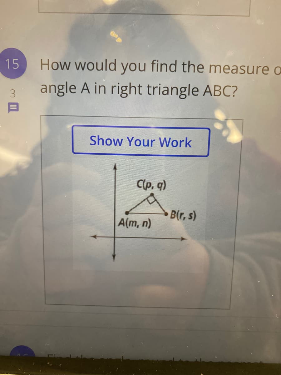 15
How would you find the measure o
angle A in right triangle ABC?
3
Show Your Work
C(p, q)
B(r, s)
A(m, n)
