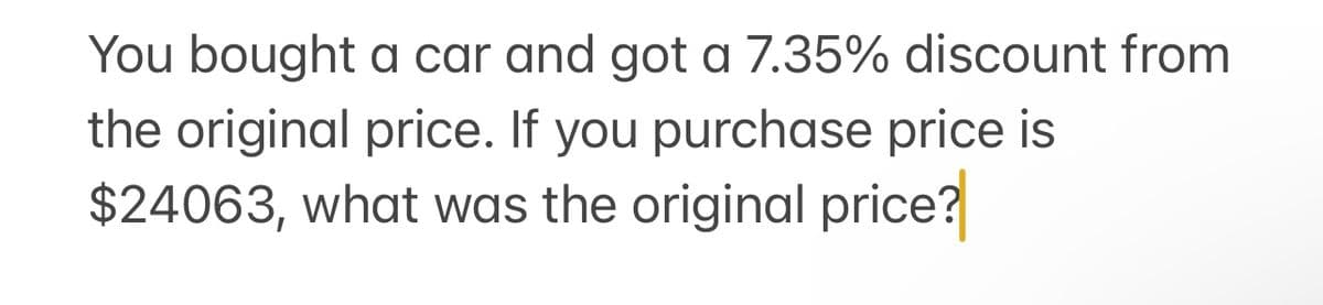 You bought a car and got a 7.35% discount from
the original price. If you purchase price is
$24063, what was the original price?