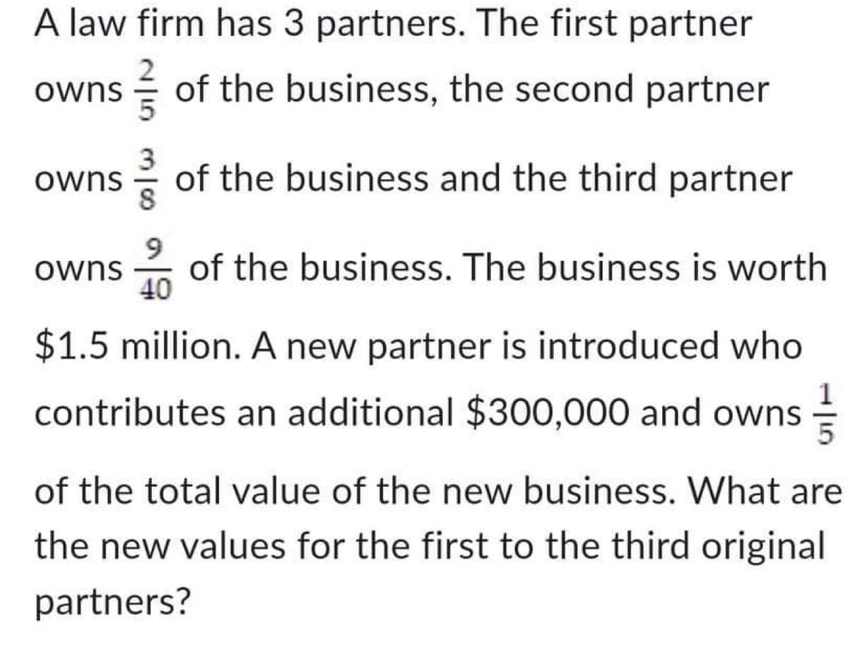 A law firm has 3 partners. The first partner
of the business, the second partner
of the business and the third partner
owns
owns
9
owns of the business. The business is worth
40
$1.5 million. A new partner is introduced who
contributes an additional $300,000 and owns
of the total value of the new business. What are
the new values for the first to the third original
partners?