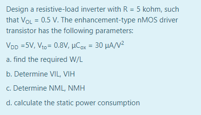 Design a resistive-load inverter with R = 5 kohm, such
that VoL = 0.5 V. The enhancement-type nMOS driver
transistor has the following parameters:
VDD =5V, Vto= 0.8V, µCox = 30 µA/N²
a. find the required W/L
b. Determine VIL, VIH
c. Determine NML, NMH
d. calculate the static power consumption
