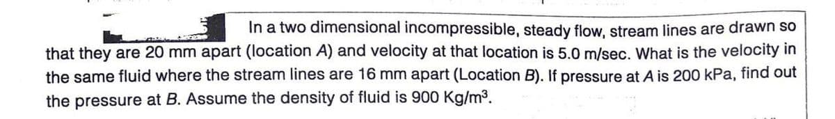 In a two dimensional incompressible, steady flow, stream lines are drawn so
that they are 20 mm apart (location A) and velocity at that location is 5.0 m/sec. What is the velocity in
the same fluid where the stream lines are 16 mm apart (Location B). If pressure at A is 200 kPa, find out
the pressure at B. Assume the density of fluid is 900 Kg/m3.
