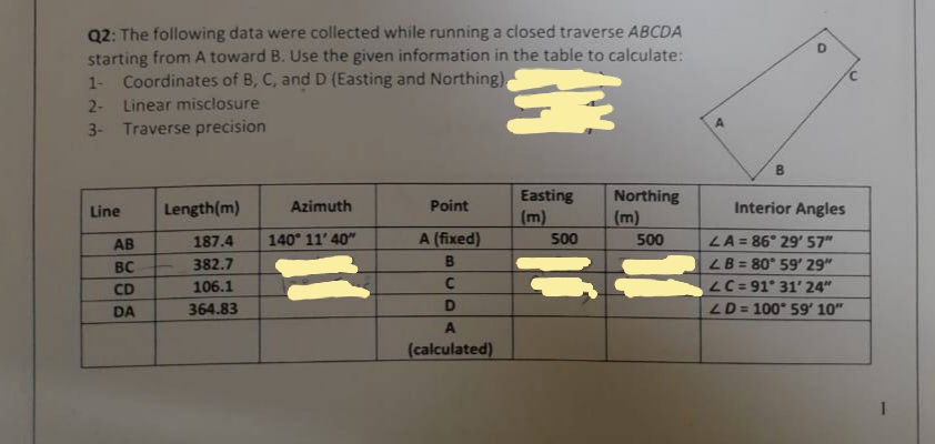 Q2: The following data were collected while running a closed traverse ABCDA
starting from A toward B. Use the given information in the table to calculate:
1- Coordinates of B, C, and D (Easting and Northing)
2-
Linear misclosure
3
3- Traverse precision
Line
AB
BC
CD
DA
Length(m)
187.4
382.7
106.1
364.83
Azimuth
140° 11' 40"
Point
A (fixed)
B
C
D
A
(calculated)
Easting
500
Northing
(m)
500
B
O
Interior Angles
LA = 86° 29' 57"
LB = 80° 59' 29"
LC=91° 31' 24"
LD = 100° 59' 10"