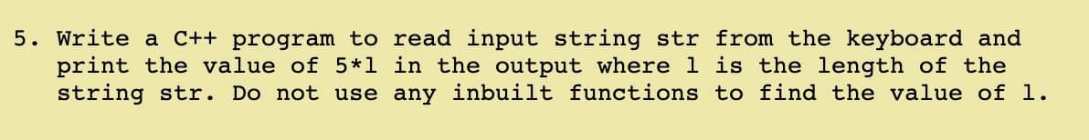 5. Write a C++ program to read input string str from the keyboard and
print the value of 5*1 in the output where 1 is the length of the
string str. Do not use any inbuilt functions to find the value of 1.
