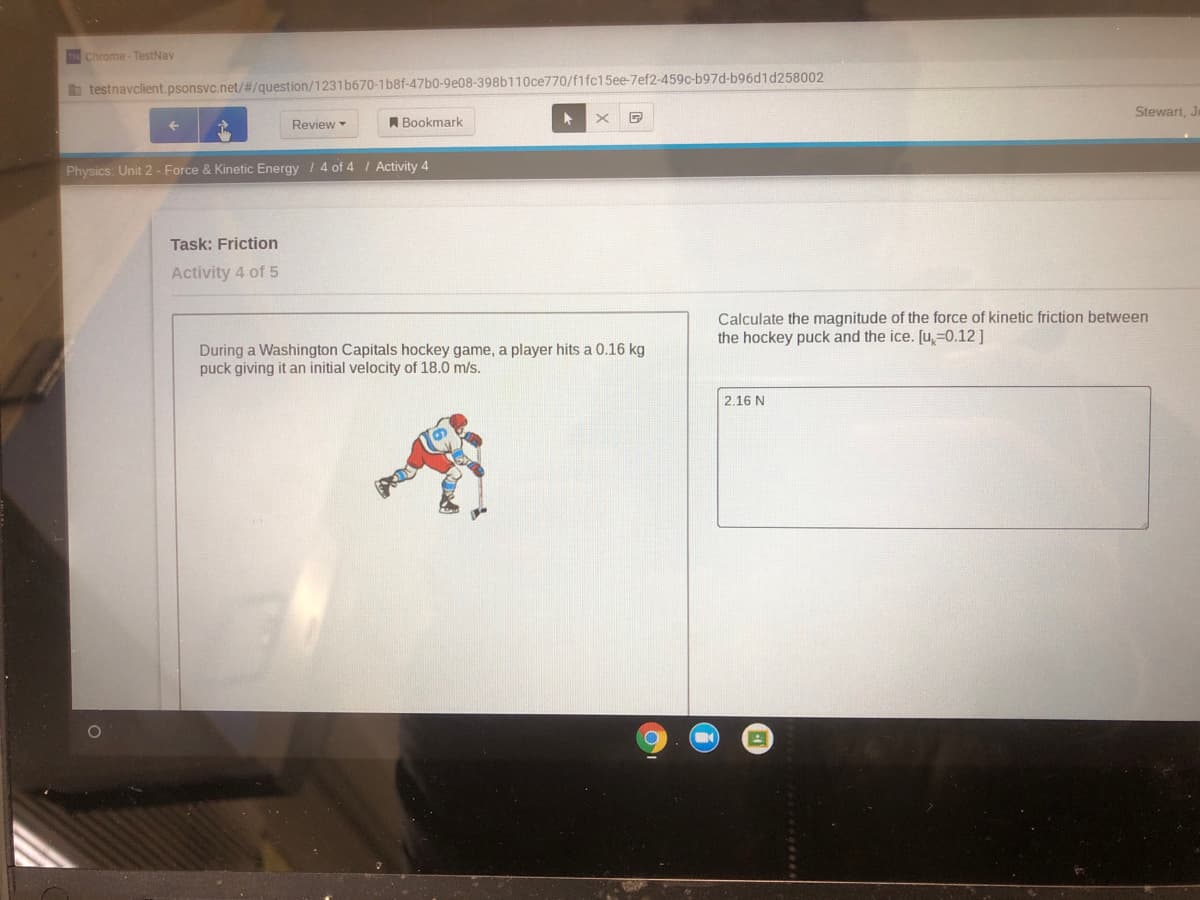 IN Chrome- TestNav
b testnavclient.psonsvc.net/#/question/1231b670-1b8f-47b0-9e08-398b110ce770/f1fc15ee-7ef2-459c-b97d-b96d1d258002
Stewart, J
Review
A Bookmark
Physics: Unit 2 - Force & Kinetic Energy / 4 of 4 / Activity 4
Task: Friction
Activity 4 of 5
Calculate the magnitude of the force of kinetic friction between
the hockey puck and the ice. [u,=0.12]
During a Washington Capitals hockey game, a player hits a 0.16 kg
puck giving it an initial velocity of 18.0 m/s.
2.16 N
