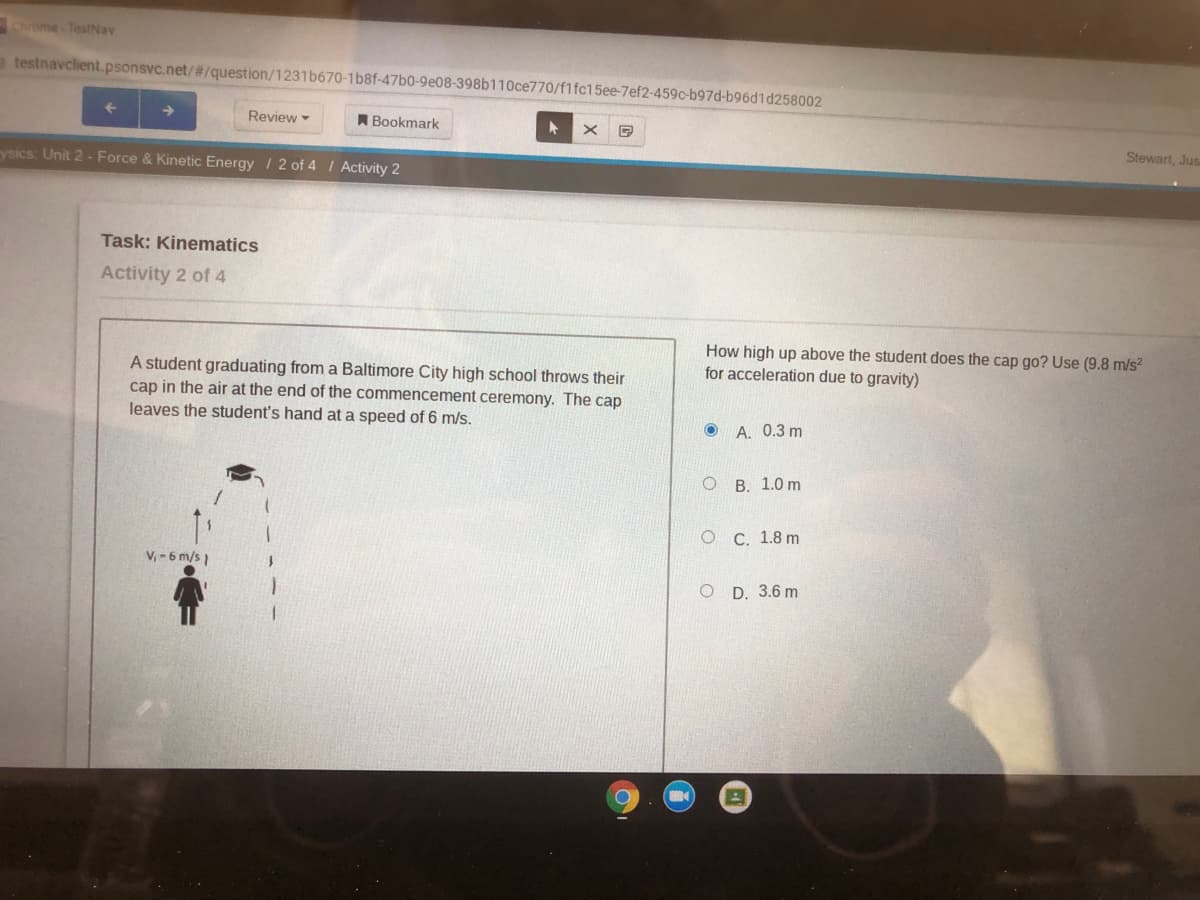 Come TestNav
a testnavclient.psonsvc.net/#/question/1231 b670-1b8f-47b0-9e08-398b110ce770/f1fc15ee-7ef2-459c-b97d-b96d1d258002
Review
A Bookmark
Stewart, Jus
ysics: Unit 2 - Force & Kinetic Energy / 2 of 4 I Activity 2
Task: Kinematics
Activity 2 of 4
How high up above the student does the cap go? Use (9.8 m/s2
for acceleration due to gravity)
A student graduating from a Baltimore City high school throws their
cap in the air at the end of the commencement ceremony. The cap
leaves the student's hand at a speed of 6 m/s.
O A. 0.3 m
ОВ. 1.0 m
О С. 1.8 m
V, -6 m/s1
O D. 3.6 m
