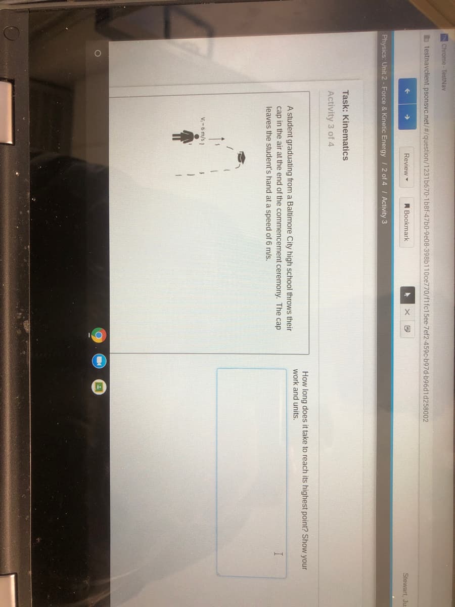 IN Chrome- TestNav
b testnavclient.psonsvc.net/#/question/1231b670-1b8f-47b0-9e08-398b110ce770/f1fc15ee-7ef2-459c-b97d-b96d1d258002
Review
A Bookmark
Stewart, Ju:
Physics: Unit 2 - Force & Kinetic Energy / 2 of 4 I Activity 3
Task: Kinematics
Activity 3 of 4
How long does it take to reach its highest point? Show your
work and units.
A student graduating from a Baltimore City high school throws their
cap in the air at the end of the commencement ceremony. The cap
leaves the student's hand at a speed of 6 m/s.
V,-6 m/s)
