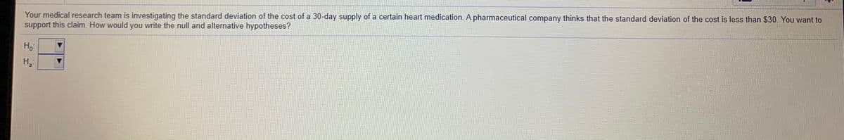 Your medical research team is investigating the standard deviation of the cost of a 30-day supply of a certain heart medication. A pharmaceutical company thinks that the standard deviation of the cost is less than $30. You want to
support this claim. How would you write the null and alternative hypotheses?
Ho
H
