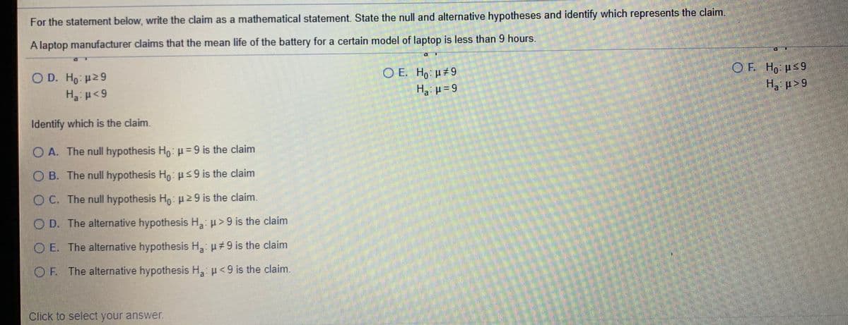 For the statement below, write the claim as a mathematical statement. State the null and alternative hypotheses and identify which represents the claim.
A laptop manufacturer claims that the mean life of the battery for a certain model of laptop is less than 9 hours.
O D. Ho u29
H3 p<9
O E. H, H#9
H, p=9
OF H, us9
H p> 9
Identify which is the claim.
O A. The null hypothesis Ho: p=9 is the claim
O B. The null hypothesis Ho us9 is the claim
O C. The null hypothesis Ho 2 9 is the claim.
O D. The alternative hypothesis H u> 9 is the claim
O E. The alternative hypothesis H, u 9 is the claim
OF. The alternative hypothesis H u<9 is the claim.
Click to select your answer.
