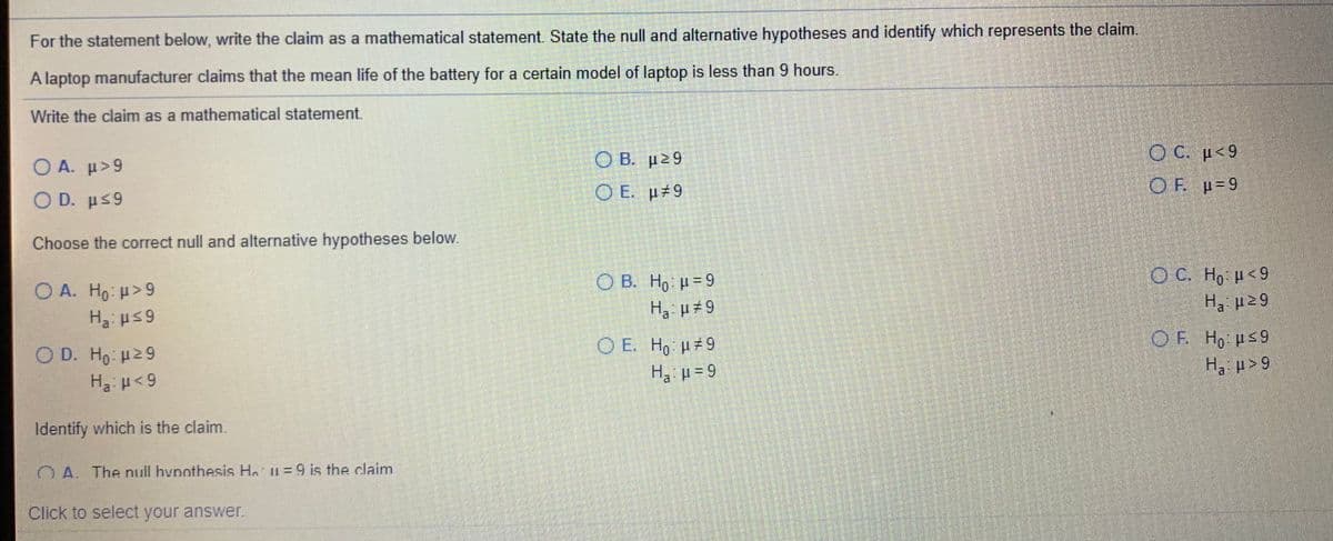 For the statement below, write the claim as a mathematical statement. State the null and alternative hypotheses and identify which represents the claim.
A laptop manufacturer claims that the mean life of the battery for a certain model of laptop is less than 9 hours.
Write the claim as a mathematical statement.
O B. p29
O C. p<9
O A. µ>9
O E. p 9
OF p=9
Ο D. μ 9
Choose the correct null and alternative hypotheses below.
O C. Ho p<9
Ο Α. Η0 μ 9
H us 9
O B. H, u=9
Ha p 9
F H, Hs9
O E. Ho p 9
Ha p-9
O D. Ho u29
Ha: H<9
6 < d °H
Identify which is the claim.
OA The null hypothesis Ho u=9 is the claim
Click to select your answer.
