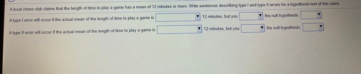 A local chess club claims that the length of time to play a game has a mean of 12 minutes or more. Write sentences describing type I and type II errors for a hypothesis test of this claim.
▼ 12 minutes, but you
the null hypothesis,
A type I error will occur if the actual mean of the length of time to play a game is
▼12 minutes, but you
the null hypothesis,
A type Il error will occur if the actual mean of the length of time to play a game is
