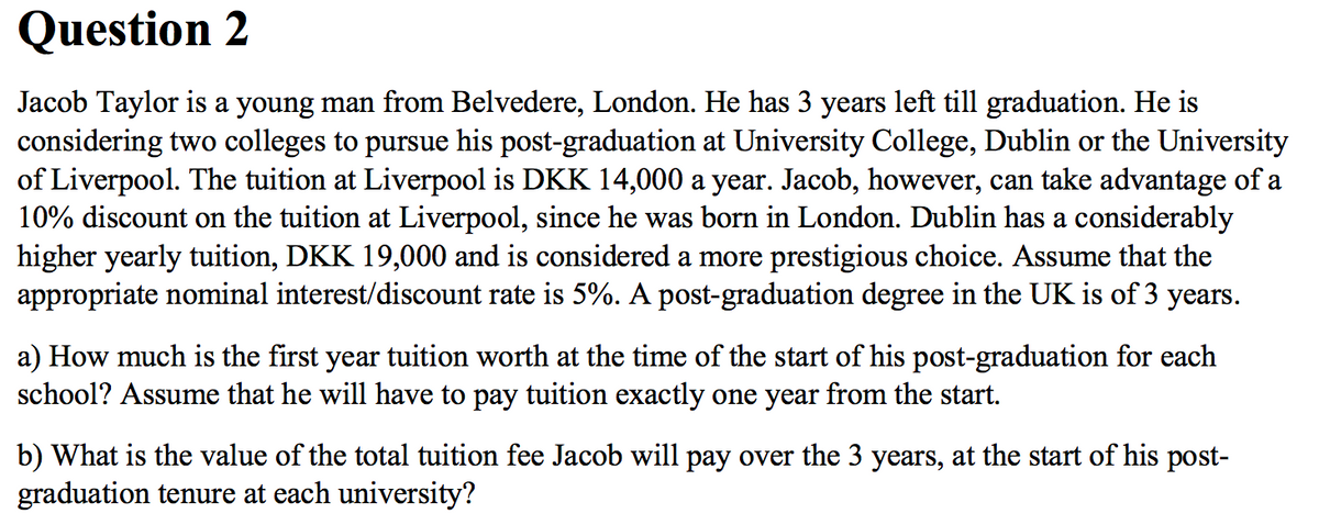 Question 2
Jacob Taylor is a young man from Belvedere, London. He has 3 years left till graduation. He is
considering two colleges to pursue his post-graduation at University College, Dublin or the University
of Liverpool. The tuition at Liverpool is DKK 14,000 a year. Jacob, however, can take advantage of a
10% discount on the tuition at Liverpool, since he was born in London. Dublin has a considerably
higher yearly tuition, DKK 19,000 and is considered a more prestigious choice. Assume that the
appropriate nominal interest/discount rate is 5%. A post-graduation degree in the UK is of 3 years.
a) How much is the first year tuition worth at the time of the start of his post-graduation for each
school? Assume that he will have to pay tuition exactly one year from the start.
b) What is the value of the total tuition fee Jacob will pay over the 3 years, at the start of his post-
graduation tenure at each university?
