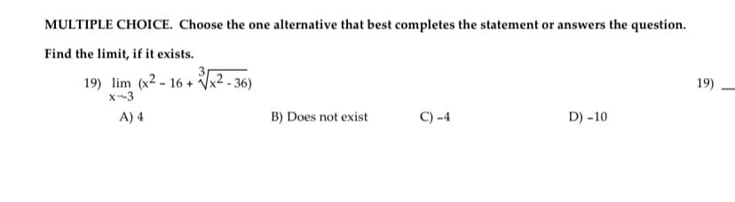 MULTIPLE CHOICE. Choose the one alternative that best completes the statement or answers the question.
Find the limit, if it exists.
19) lim (x2-16+
X-3
A) 4
3√x²-36
B) Does not exist
C) -4
D) -10
19)