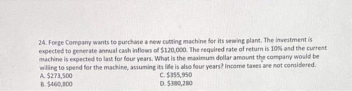 24. Forge Company wants to purchase a new cutting machine for its sewing plant. The investment is
expected to generate annual cash inflows of $120,000. The required rate of return is 10% and the current
machine is expected to last for four years. What is the maximum dollar amount the company would be
willing to spend for the machine, assuming its life is also four years? Income taxes are not considered.
A. $273,500
C. $355,950
D. $380,280
B. $460,800