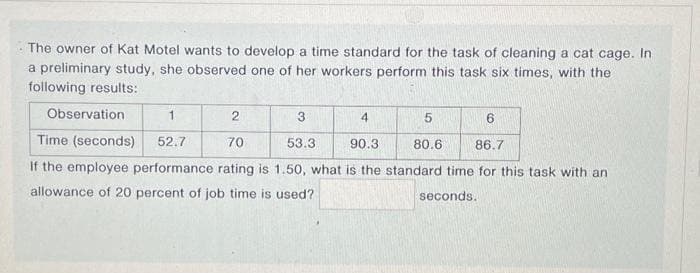 The owner of Kat Motel wants to develop a time standard for the task of cleaning a cat cage. In
a preliminary study, she observed one of her workers perform this task six times, with the
following results:
Observation
1
2
3
4
5
6
Time (seconds) 52.7
70
53.3
90.3
80.6
86.7
If the employee performance rating is 1.50, what is the standard time for this task with an
allowance of 20 percent of job time is used?
seconds.