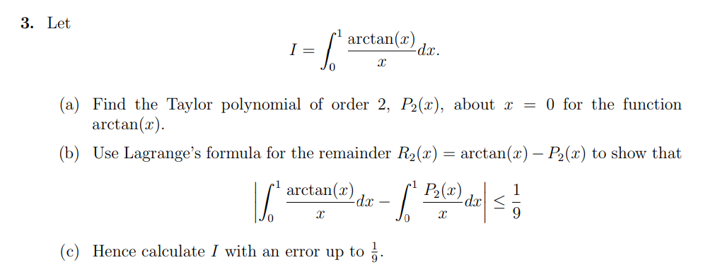 3. Let
=-6²
I =
arctan(2)
X
-dx.
(a) Find the Taylor polynomial of order 2, P₂(x), about x = 0 for the function
arctan(2).
(b) Use Lagrange's formula for the remainder R₂(x) = arctan(x) – P₂(x) to show that
arctan(2) da P₂(x)
S
S²
-dx
X
X
(c) Hence calculate I with an error up to 3.
1
| ≤ ²
9