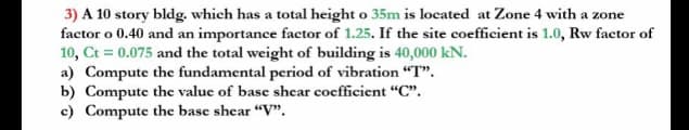 3) A 10 story bldg. which has a total height o 35m is located at Zone 4 with a zone
factor o 0.40 and an importance factor of 1.25. If the site coefficient is 1.0, Rw factor of
10, Ct = 0.075 and the total weight of building is 40,000 kN.
a) Compute the fundamental period of vibration "T".
b) Compute the value of base shear coefficient "C".
c) Compute the base shear "V".
