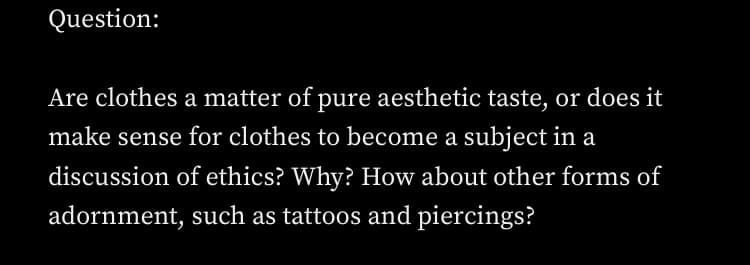 Question:
Are clothes a matter of pure aesthetic taste, or does it
make sense for clothes to become a subject in a
discussion of ethics? Why? How about other forms of
adornment, such as tattoos and piercings?
