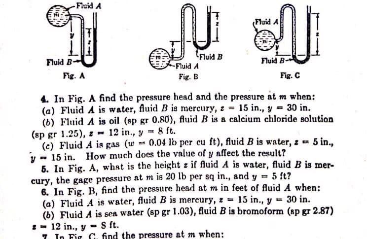 Fluid A
(Fluid
Fluid B
Fluid B-
Fluid B-
Fluid A
Fig. A
Fig. B
Fig. C
4. In Fig. A find the pressure head and the pressure at m when:
(a) Fluid A is water, fluid B is mercury, z 15 in., y = 30 in.
(b) Fluid A is oil (sp gr 0.80), fluid B is a calcium chloride solution
(sp gr 1.25), z = 12 in., y = 8 ft.
(c) Fluid A is gas (w
y = 15 in.
5. In Fig. A, what is the height z if fluid A is water, fluid B is mer-
cury, the gage pressure at m is 20 lb per sq in., and y =
6. In Fig. B, find the pressure head at m in feet of fluid A when:
(a) Fluid A is water, fluid B is mercury, z 15 in., y =
(b) Fluid A is sea water (sp gr 1.03), fluid B is bromoform (sp gr 2.87)
1- 12 in., y
7. In Fig C, find the pressure at m when:
0.04 lb per cu ft), fluid B is water, z 5 in.,
How much does the value of y affect the result?
5 ft?
30 in.
S ft.
